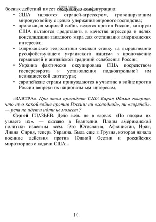 Сергей Глазьев
УКРАИНСКАЯ КАТАСТРОФА
-10-
боевых действий имеет следующую конфигурацию:
• США являются страной-агрессором, провоцирующим
мировую войну с целью удержания мирового господства;
• провокация мировой войны ведется против России, которую
США пытаются представить в качестве агрессора в целях
консолидации западного мира для отстаивания американских
интересов;
• американские геополитики сделали ставку на выращивание
русофобствующего украинского нацизма в продолжение
германской и английской традиций ослабления России;
• Украина фактически оккупирована США посредством
госпереворота и установления подконтрольной им
неонацистской диктатуры;
• европейские страны принуждаются к участию в войне против
России вопреки их национальным интересам.
«ЗАВТРА». При этом президент США Барак Обама говорит,
что ни о какой войне против России: ни «холодной», ни «горячей»,
— речи не идет и идти не может ?
Сергей ГЛАЗЬЕВ. Дело ведь не в словах. «По плодам их
узнаете их», — сказано в Евангелии. Плоды американской
политики известны всем. Это Югославия, Афганистан, Ирак,
Ливия, Сирия, теперь Украина. Была еще и Грузия, которая начала
военные действия против Южной Осетии и российских
миротворцев с подачи США...
 