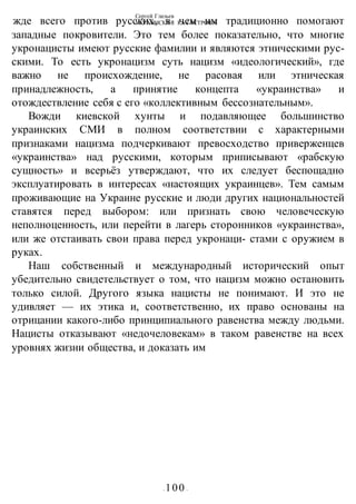 Сергей Глазьев
УКРАИНСКАЯ КАТАСТРОФА
- 100 -
жде всего против русских, в чем им традиционно помогают
западные покровители. Это тем более показательно, что многие
укронацисты имеют русские фамилии и являются этническими рус-
скими. То есть укронацизм суть нацизм «идеологический», где
важно не происхождение, не расовая или этническая
принадлежность, а принятие концепта «украинства» и
отождествление себя с его «коллективным бессознательным».
Вожди киевской хунты и подавляющее большинство
украинских СМИ в полном соответствии с характерными
признаками нацизма подчеркивают превосходство приверженцев
«украинства» над русскими, которым приписывают «рабскую
сущность» и всерьёз утверждают, что их следует беспощадно
эксплуатировать в интересах «настоящих украинцев». Тем самым
проживающие на Украине русские и люди других национальностей
ставятся перед выбором: или признать свою человеческую
неполноценность, или перейти в лагерь сторонников «украинства»,
или же отстаивать свои права перед укронаци- стами с оружием в
руках.
Наш собственный и международный исторический опыт
убедительно свидетельствует о том, что нацизм можно остановить
только силой. Другого языка нацисты не понимают. И это не
удивляет — их этика и, соответственно, их право основаны на
отрицании какого-либо принципиального равенства между людьми.
Нацисты отказывают «недочеловекам» в таком равенстве на всех
уровнях жизни общества, и доказать им
 