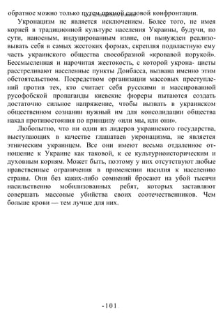 КАК НЕ ПРОИГРАТЬ В ВОИНЕ
-101 -
обратное можно только путем прямой силовой конфронтации.
Укронацизм не является исключением. Более того, не имея
корней в традиционной культуре населения Украины, будучи, по
сути, наносным, индуцированным извне, он вынужден реализо-
вывать себя в самых жестоких формах, скрепляя подвластную ему
часть украинского общества своеобразной «кровавой порукой».
Бессмысленная и нарочитая жестокость, с которой укрона- цисты
расстреливают населенные пункты Донбасса, вызвана именно этим
обстоятельством. Посредством организации массовых преступле-
ний против тех, кто считает себя русскими и массированной
русофобской пропаганды киевские фюреры пытаются создать
достаточно сильное напряжение, чтобы вызвать в украинском
общественном сознании нужный им для консолидации общества
накал противостояния по принципу «или мы, или они».
Любопытно, что ни один из лидеров украинского государства,
выступающих в качестве глашатаев укронацизма, не является
этническим украинцем. Все они имеют весьма отдаленное от-
ношение к Украине как таковой, к ее культурноисторическим и
духовным корням. Может быть, поэтому у них отсутствуют любые
нравственные ограничения в применении насилия к населению
страны. Они без каких-либо сомнений бросают на убой тысячи
насильственно мобилизованных ребят, которых заставляют
совершать массовые убийства своих соотечественников. Чем
больше крови — тем лучше для них.
 