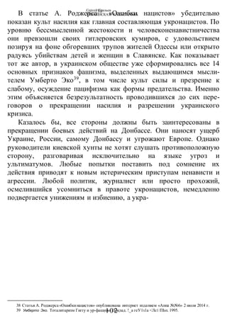 Сергей Глазьев
УКРАИНСКАЯ КАТАСТРОФА
- 102 -
В статье А. Роджерса38
«Ошибки нацистов» убедительно
показан культ насилия как главная составляющая укронацистов. По
уровню бессмысленной жестокости и человеконенавистничества
они превзошли своих гитлеровских кумиров, с удовольствием
позируя на фоне обгоревших трупов жителей Одессы или открыто
радуясь убийствам детей и женщин в Славянске. Как показывает
тот же автор, в украинском обществе уже сформировались все 14
основных признаков фашизма, выделенных выдающимся мысли-
телем Умберто Эко39
, в том числе культ силы и презрение к
слабому, осуждение пацифизма как формы предательства. Именно
этим объясняется безрезультатность проводившихся до сих пере-
говоров о прекращении насилия и разрешении украинского
кризиса.
Казалось бы, все стороны должны быть заинтересованы в
прекращении боевых действий на Донбассе. Они наносят ущерб
Украине, России, самому Донбассу и угрожают Европе. Однако
руководители киевской хунты не хотят слушать противоположную
сторону, разговаривая исключительно на языке угроз и
ультиматумов. Любые попытки поставить под сомнение их
действия приводят к новым истерическим приступам ненависти и
агрессии. Любой политик, журналист или просто прохожий,
осмелившийся усомниться в правоте укронацистов, немедленно
подвергается унижениям и избиению, а укра-
38 Статья А. Роджерса «Ошибкинацистов» опубликована интернет изданием «Аппа №№6» 2 июля 2014 г.
39 Умберто Эко. Тоталитаризм Гиггу и ур-фашизм. Доклад. !_а геУ1з1а <Ле1 ПЬп. 1995.
 