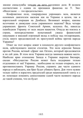 КАК НЕ ПРОИГРАТЬ В ВОИНЕ
- 103 -
инские спецслужбы заводят на него уголовное дело. В полном
соответствии с одним из признаков фашизма по У. Эко:
«Несогласие — это предательство».
Конфликтное поле, генерируемое укронациз- мом, является
основным двигателем насилия как на Украине в целом, так и
карательной операции на Донбассе. Возникает вопрос, каковы
источники и движущие силы украинского нацизма? Ведь четыре
украинских фронта Советской Армии, казалось бы, навсегда
освободили Украину от всех видов нацистов. Откуда же взялось в
стране, непосредственно испытавшей ужасы фашистской
оккупации и внесшей огромный вклад в победу над гитлеровцами,
столь много продолжателей их преступной войны против народа
Украины?
Ответ на этот вопрос лежит в плоскости другого конфликтного
поля, действующего многие столетия. Это поле агрессии Запада
против России, вечный «Дранг нах Остен», который продолжается
и по сей день. В этом поле Украина всегда занимала важное место.
Наиболее ярко отношение Запада к Украине выразил Бисмарк,
сказав: «Могущество России может быть подорвано только
отделением от неё Украины... необходимо не только оторвать, но и
противопоставить Украину России, стравить две части единого
народа и наблюдать, как брат будет убивать брата. Для этого нужно
только найти и взрастить предателей среди национальной элиты и с
их помощью изменить самосознание одной части великого народа
до такой степени, что он будет
 