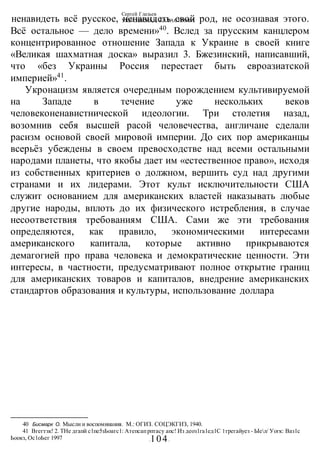 Сергей Глазьев
УКРАИНСКАЯ КАТАСТРОФА
-104-
ненавидеть всё русское, ненавидеть свой род, не осознавая этого.
Всё остальное — дело времени»40
. Вслед за прусским канцлером
концентрированное отношение Запада к Украине в своей книге
«Великая шахматная доска» выразил 3. Бжезинский, написавший,
что «без Украины Россия перестает быть евроазиатской
империей»41
.
Укронацизм является очередным порождением культивируемой
на Западе в течение уже нескольких веков
человеконенавистнической идеологии. Три столетия назад,
возомнив себя высшей расой человечества, англичане сделали
расизм основой своей мировой империи. До сих пор американцы
всерьёз убеждены в своем превосходстве над всеми остальными
народами планеты, что якобы дает им «естественное право», исходя
из собственных критериев о должном, вершить суд над другими
странами и их лидерами. Этот культ исключительности США
служит основанием для американских властей наказывать любые
другие народы, вплоть до их физического истребления, в случае
несоответствия требованиям США. Сами же эти требования
определяются, как правило, экономическими интересами
американского капитала, которые активно прикрываются
демагогией про права человека и демократические ценности. Эти
интересы, в частности, предусматривают полное открытие границ
для американских товаров и капиталов, внедрение американских
стандартов образования и культуры, использование доллара
40 Бисмарк О. Мысли и воспоминания. М.: ОГИЗ. СОЦЭКГИЗ, 1940.
41 Вгегтзк! 2. ТНе дгапй с1пе5зЬоагс1: Атепсапрптасу апс! Из деоз1га1ед1С 1трегайуез - Ыел/ Уогк: Ваз1с
Ьоокз, Ос1оЬег 1997
 
