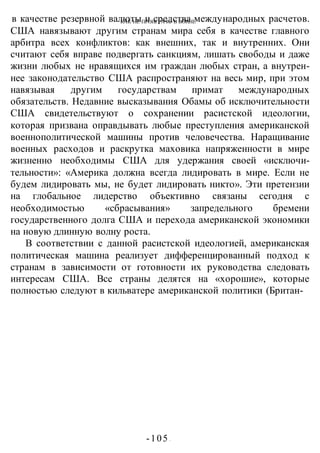 КАК НЕ ПРОИГРАТЬ В ВОИНЕ
-105 -
в качестве резервной валюты и средства международных расчетов.
США навязывают другим странам мира себя в качестве главного
арбитра всех конфликтов: как внешних, так и внутренних. Они
считают себя вправе подвергать санкциям, лишать свободы и даже
жизни любых не нравящихся им граждан любых стран, а внутрен-
нее законодательство США распространяют на весь мир, при этом
навязывая другим государствам примат международных
обязательств. Недавние высказывания Обамы об исключительности
США свидетельствуют о сохранении расистской идеологии,
которая призвана оправдывать любые преступления американской
военнополитической машины против человечества. Наращивание
военных расходов и раскрутка маховика напряженности в мире
жизненно необходимы США для удержания своей «исключи-
тельности»: «Америка должна всегда лидировать в мире. Если не
будем лидировать мы, не будет лидировать никто». Эти претензии
на глобальное лидерство объективно связаны сегодня с
необходимостью «сбрасывания» запредельного бремени
государственного долга США и перехода американской экономики
на новую длинную волну роста.
В соответствии с данной расистской идеологией, американская
политическая машина реализует дифференцированный подход к
странам в зависимости от готовности их руководства следовать
интересам США. Все страны делятся на «хорошие», которые
полностью следуют в кильватере американской политики (Британ-
 