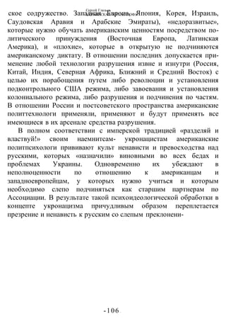Сергей Глазьев
УКРАИНСКАЯ КАТАСТРОФА
-106 -
ское содружество. Западная Европа, Япония, Корея, Израиль,
Саудовская Аравия и Арабские Эмираты), «недоразвитые»,
которые нужно обучать американским ценностям посредством по-
литического принуждения (Восточная Европа, Латинская
Америка), и «плохие», которые в открытую не подчиняются
американскому диктату. В отношении последних допускается при-
менение любой технологии разрушения извне и изнутри (Россия,
Китай, Индия, Северная Африка, Ближний и Средний Восток) с
целью их порабощения путем либо революции и установления
подконтрольного США режима, либо завоевания и установления
колониального режима, либо разрушения и подчинения по частям.
В отношении России и постсоветского пространства американские
политтехнологи применяли, применяют и будут применять все
имеющиеся в их арсенале средства разрушения.
В полном соответствии с имперской традицией «разделяй и
властвуй!» своим наемнитсам- укронацистам американские
политпсихологи прививают культ ненависти и превосходства над
русскими, которых «назначили» виновными во всех бедах и
проблемах Украины. Одновременно их убеждают в
неполноценности по отношению к американцам и
западноевропейцам, у которых нужно учиться и которым
необходимо слепо подчиняться как старшим партнерам по
Ассоциации. В результате такой психоидеологической обработки в
концепте укронацизма причудливым образом переплетается
презрение и ненависть к русским со слепым преклонени-
 