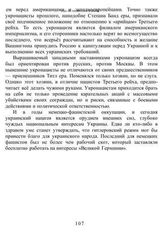 КАК НЕ ПРОИГРАТЬ В ВОИНЕ
-107-
ем перед американцами и западноевропейцами. Точно также
укронацисты прошлого, наподобие Степана Банд еры, признавали
своё подчиненное положение по отношению к «арийцам» Третьего
рейха. То есть укронацизм является филиалом американского
империализма, и его сторонники настолько верят во всемогущество
последнего, что всерьёз рассчитывают на способность и желание
Вашингтона принудить Россию к капитуляции перед Украиной и к
выполнению всех украинских требований.
Выращиваемый западными наставниками укронацизм всегда
был ориентирован против русских, против Москвы. В этом
нынешние укронацисты не отличаются от своих предшественников
— приспешников Титл ера. Поменялся только хозяин, но не слуга.
Однако этот хозяин, в отличие нацистов Третьего рейха, предпо-
читает всё делать чужими руками. Укронацистам приходится брать
на себя не только проведение карательных акций с массовыми
убийствами своих сограждан, но и риски, связанные с боевыми
действиями и политической ответственностью.
И в годы немецко-фашистской оккупации, и сегодня
украинский нацизм является орудием внешних сил, глубоко
чуждых национальным интересам Украины. Едва ли кто-либо в
здравом уме станет утверждать, что гитлеровский режим мог бы
принести благо для украинского народа. Последний для немецких
фашистов был не более чем рабочий скот, который заставляли
бесплатно работать на интересы «Великой Германии».
 