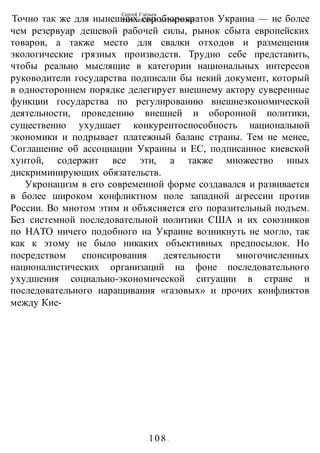 Сергей Глазьев
УКРАИНСКАЯ КАТАСТРОФА
- 108 -
Точно так же для нынешних евробюрократов Украина — не более
чем резервуар дешевой рабочей силы, рынок сбыта европейских
товаров, а также место для свалки отходов и размещения
экологические грязных производств. Трудно себе представить,
чтобы реально мыслящие в категории национальных интересов
руководители государства подписали бы некий документ, который
в одностороннем порядке делегирует внешнему актору суверенные
функции государства по регулированию внешнеэкономической
деятельности, проведению внешней и оборонной политики,
существенно ухудшает конкурентоспособность национальной
экономики и подрывает платежный баланс страны. Тем не менее,
Соглашение об ассоциации Украины и ЕС, подписанное киевской
хунтой, содержит все эти, а также множество иных
дискриминирующих обязательств.
Укронацизм в его современной форме создавался и развивается
в более широком конфликтном поле западной агрессии против
России. Во мнотом этим и объясняется его поразительный подъем.
Без системной последовательной политики США и их союзников
по НАТО ничего подобного на Украине возникнуть не могло, так
как к этому не было никаких объективных предпосылок. Но
посредством спонсирования деятельности многочисленных
националистических организаций на фоне последовательного
ухудшения социально-экономической ситуации в стране и
последовательного наращивания «газовых» и прочих конфликтов
между Кие-
 