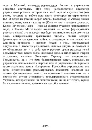 КАК НЕ ПРОИГРАТЬ В ВОИНЕ
- 109 -
вом и Москвой, возгонка ненависти к России в украинском
обществе состоялась. При этом несоответствие идеологии
укронацизма реалиям истории ни в коей мере не смущает его фю-
реров, которые за небольшую плату спонсоров из стран-членов
НАТО лепят из России «образ врага». Поскольку, с учетом общей
истории, веры, языка и культуры (Киев — «мать городов русских»,
Киево-Печерская Лавра — главная святыня русского православного
мира, а Киево- Могилянская академия — место формирования
русского языка) это выглядит неубедительным, в ход шла оголтелая
ложь, обыгрывающая трагические эпизоды общей истории
(революция и гражданская война, «голодомор» и так далее) как
следствие произвола и насилия России в годы «москальской
оккупации». Идеологов украинского нацизма ничуть не смущает и
то обстоятельство, что собственно русских среди руководителей
большевистской власти было ничтожно мало, а выходцев из «черты
оседлости», включая Западную Украину, — подавляющее
большинство, да и что сама большевистская власть опиралась на
украинских националистов, передав под их управление обширные и
густонаселенные земли Новороссии. Русофобия укронацизма все
годы «нэзалэжности» рассматривалась киевскими властями как
основа формирования нового национального самосознания — в
противном случае отдельность государственного существования
Украины, неоправданная ни экономически, ни политически, теряла
бы свое единственное, идеологическое обоснование.
 