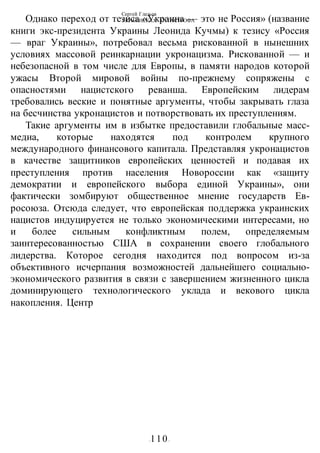 Сергей Глазьев
УКРАИНСКАЯ КАТАСТРОФА
-110-
Однако переход от тезиса «Украина — это не Россия» (название
книги экс-президента Украины Леонида Кучмы) к тезису «Россия
— враг Украины», потребовал весьма рискованной в нынешних
условиях массовой реинкарнации укронацизма. Рискованной — и
небезопасной в том числе для Европы, в памяти народов которой
ужасы Второй мировой войны по-прежнему сопряжены с
опасностями нацистского реванша. Европейским лидерам
требовались веские и понятные аргументы, чтобы закрывать глаза
на бесчинства укронацистов и потворствовать их преступлениям.
Такие аргументы им в избытке предоставили глобальные масс-
медиа, которые находятся под контролем крупного
международного финансового капитала. Представляя укронацистов
в качестве защитников европейских ценностей и подавая их
преступления против населения Новороссии как «защиту
демократии и европейского выбора единой Украины», они
фактически зомбируют общественное мнение государств Ев-
росоюза. Отсюда следует, что европейская поддержка украинских
нацистов индуцируется не только экономическими интересами, но
и более сильным конфликтным полем, определяемым
заинтересованностью США в сохранении своего глобального
лидерства. Которое сегодня находится под вопросом из-за
объективного исчерпания возможностей дальнейшего социально-
экономического развития в связи с завершением жизненного цикла
доминирующего технологического уклада и векового цикла
накопления. Центр
 