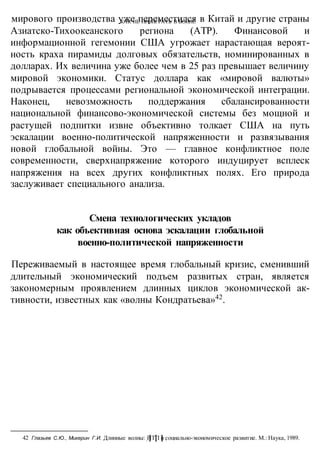 КАК НЕ ПРОИГРАТЬ В ВОИНЕ
-111-
мирового производства уже переместился в Китай и другие страны
Азиатско-Тихоокеанского региона (АТР). Финансовой и
информационной гегемонии США угрожает нарастающая вероят-
ность краха пирамиды долговых обязательств, номинированных в
долларах. Их величина уже более чем в 25 раз превышает величину
мировой экономики. Статус доллара как «мировой валюты»
подрывается процессами региональной экономической интеграции.
Наконец, невозможность поддержания сбалансированности
национальной финансово-экономической системы без мощной и
растущей подпитки извне объективно толкает США на путь
эскалации военно-политической напряженности и развязывания
новой глобальной войны. Это — главное конфликтное поле
современности, сверхнапряжение которого индуцирует всплеск
напряжения на всех других конфликтных полях. Его природа
заслуживает специального анализа.
Смена технологических укладов
как объективная основа эскалации глобальной
военно-политической напряженности
Переживаемый в настоящее время глобальный кризис, сменивший
длительный экономический подъем развитых стран, является
закономерным проявлением длинных циклов экономической ак-
тивности, известных как «волны Кондратьева»42
.
42 Глазьев С.Ю., Микерин Г.И. Длинные волны: НТП и социально-экономическое развитие. М.: Наука, 1989.
 