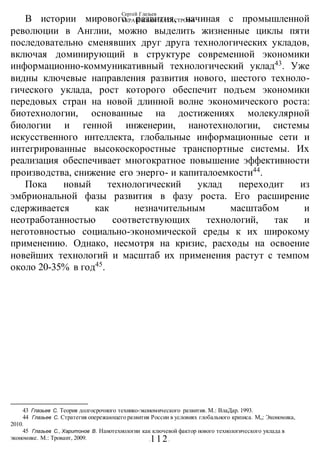 Сергей Глазьев
УКРАИНСКАЯ КАТАСТРОФА
-112-
В истории мирового развития, начиная с промышленной
революции в Англии, можно выделить жизненные циклы пяти
последовательно сменявших друг друга технологических укладов,
включая доминирующий в структуре современной экономики
информационно-коммуникативный технологический уклад43
. Уже
видны ключевые направления развития нового, шестого техноло-
гического уклада, рост которого обеспечит подъем экономики
передовых стран на новой длинной волне экономического роста:
биотехнологии, основанные на достижениях молекулярной
биологии и генной инженерии, нанотехнологии, системы
искусственного интеллекта, глобальные информационные сети и
интегрированные высокоскоростные транспортные системы. Их
реализация обеспечивает многократное повышение эффективности
производства, снижение его энерго- и капиталоемкости44
.
Пока новый технологический уклад переходит из
эмбриональной фазы развития в фазу роста. Его расширение
сдерживается как незначительным масштабом и
неотработанностью соответствующих технологий, так и
неготовностью социально-экономической среды к их широкому
применению. Однако, несмотря на кризис, расходы на освоение
новейших технологий и масштаб их применения растут с темпом
около 20-35% в год45
.
43 Глазьев С. Теория долгосрочного технико-экономического развития. М.: ВлаДар. 1993.
44 Глазьев С. Стратегия опережающего развития России в условиях глобального кризиса. М„: Экономика,
2010.
45 Глазьев С., Харитонов В. Нанотехнологии как ключевой фактор нового технологического уклада в
экономике. М.: Тровант, 2009.
 