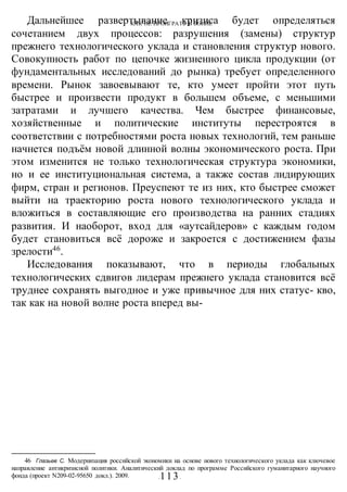 КАК НЕ ПРОИГРАТЬ В ВОИНЕ
-113-
Дальнейшее развертывание кризиса будет определяться
сочетанием двух процессов: разрушения (замены) структур
прежнего технологического уклада и становления структур нового.
Совокупность работ по цепочке жизненного цикла продукции (от
фундаментальных исследований до рынка) требует определенного
времени. Рынок завоевывают те, кто умеет пройти этот путь
быстрее и произвести продукт в большем объеме, с меньшими
затратами и лучшего качества. Чем быстрее финансовые,
хозяйственные и политические институты перестроятся в
соответствии с потребностями роста новых технологий, тем раньше
начнется подъём новой длинной волны экономического роста. При
этом изменится не только технологическая структура экономики,
но и ее институциональная система, а также состав лидирующих
фирм, стран и регионов. Преуспеют те из них, кто быстрее сможет
выйти на траекторию роста нового технологического уклада и
вложиться в составляющие его производства на ранних стадиях
развития. И наоборот, вход для «аутсайдеров» с каждым годом
будет становиться всё дороже и закроется с достижением фазы
зрелости46
.
Исследования показывают, что в периоды глобальных
технологических сдвигов лидерам прежнего уклада становится всё
труднее сохранять выгодное и уже привычное для них статус- кво,
так как на новой волне роста вперед вы-
46 Глазьев С. Модернизация российской экономики на основе нового технологического уклада как ключевое
направление антикризисной политики. Аналитический доклад по программе Российского гуманитарного научного
фонда (проект N209-02-95650 докл.). 2009.
 