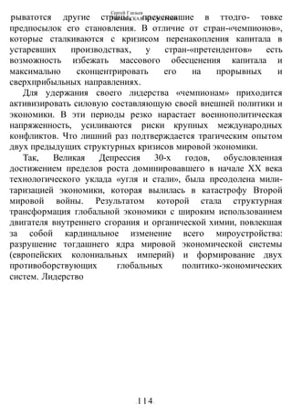 Сергей Глазьев
УКРАИНСКАЯ КАТАСТРОФА
-114-
рыватотся другие страны, преуспевшие в ттодго- товке
предпосылок его становления. В отличие от стран-«чемпионов»,
которые сталкиваются с кризисом перенакопления капитала в
устаревших производствах, у стран-«претендентов» есть
возможность избежать массового обесценения капитала и
максимально сконцентрировать его на прорывных и
сверхприбыльных направлениях.
Для удержания своего лидерства «чемпионам» приходится
активизировать силовую составляющую своей внешней политики и
экономики. В эти периоды резко нарастает военнополитическая
напряженность, усиливаются риски крупных международных
конфликтов. Что лишний раз подтверждается трагическим опытом
двух предыдущих структурных кризисов мировой экономики.
Так, Великая Депрессия 30-х годов, обусловленная
достижением пределов роста доминировавшего в начале XX века
технологического уклада «угля и стали», была преодолена мили-
таризацией экономики, которая вылилась в катастрофу Второй
мировой войны. Результатом которой стала структурная
трансформация глобальной экономики с широким использованием
двигателя внутреннего сгорания и органической химии, повлекшая
за собой кардинальное изменение всего мироустройства:
разрушение тогдашнего ядра мировой экономической системы
(европейских колониальных империй) и формирование двух
противоборствующих глобальных политико-экономических
систем. Лидерство
 