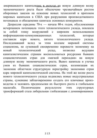 КАК НЕ ПРОИГРАТЬ В ВОИНЕ
-115-
американского капитализма в выходе на новую длинную волну
экономического роста было обеспечено чрезвычайным ростом
оборонных заказов на освоение новых технологий и притоком
мировых капиталов в США при разрушении производственного
потенциала и обесценении капитала основных конкурентов.
Депрессия середины 70-х — начала 80-х годов, обусловленная
исчерпанием потенциала этого технологического уклада, повлекла
за собой гонку вооружений с широким использованием
информационно-коммуникационных технологий, которые
составили ядро нового, пятого технологического уклада.
Последовавший вслед за этим коллапс мировой системы
социализма, не сумевшей своевременно перевести экономику на
новый технологический уклад, позволил ведущим
капиталистическим странам воспользоваться ресурсами бывших
социалистических стран для «мягкой пересадки» на новую
длинную волну экономического роста. Вывоз капитала и утечка
умов из бывших социалистических стран, колонизация их
экономик облегчили структурную перестройку экономики стран
ядра мировой капиталистической системы. На этой же волне роста
нового технологического уклада поднялись новые индустриальные
страны, сумевшие заблаговременно создать его ключевые произ-
водства и заложить предпосылки их быстрого роста в глобальном
масштабе. Политическим результатом этих структурных
трансформаций стала либеральная глобализация с доминированием
 