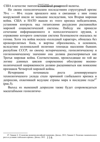 Сергей Глазьев
УКРАИНСКАЯ КАТАСТРОФА
-116-
США в качестве эмитента основной резервной валюты.
По своим геополитическим последствиям структурный кризис
70-х — 80-х годов прошлого века и связанная с ним гонка
вооружений имели не меньшие последствия, чем Вторая мировая
война. США и НАТО вышли из этого кризиса победителями,
установив контроль над гигантскими ресурсами распавшейся
мировой социалистической системы. Победу им принесло
сочетание информационного и психологического оружия, к
отражению которого советская система безопасности оказалась не
готова. Хотя эта война носила «холодный характер», обошлась без
кровопролитных боев, и жертвы образовались, в основном,
вследствие колониальной политики геноцида населения бывших
республик СССР, по своему историческому, геополитическому и
геоэкономическому значению она должна рассматриваться как
Третья мировая война. Соответствеиио, происходящее по той же
логике длинных циклов современное обострение военно-
политической напряженности должно расцениваться как появление
признаков Четвертой мировой войны.
Исчерпание потенциала роста доминирующего
технологического уклада стало причиной глобального кризиса и
депрессии, охватившей ведущие страны мира в последние годы47
(рис.5).
Выход из нынешней депрессии также будет сопровождаться
масштабными геополитиче-
47 Глазьев С. О политике развития российской экономики. Доклад. 2013; Глазьев С. Политика экономического
роста в условиях глобального кризиса. Доклад. 2012.
 
