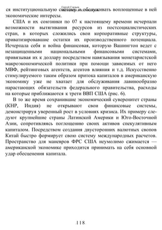 Сергей Глазьев
УКРАИНСКАЯ КАТАСТРОФА
-118-
ся институциональную систему и обслуживать воплощенные в ней
экономические интересы.
США и их союзники по 07 к настоящему времени исчерпали
возможности вытягивания ресурсов из постсоциалистических
стран, в которых сложились свои корпоративные структуры,
приватизировавшие остатки их производственного потенциала.
Исчерпала себя и война финансовая, которую Вашингтон ведет с
незащищенными национальными финансовыми системами,
привязывая их к доллару посредством навязывания монетаристской
макроэкономической политики при помощи зависимых от него
МВФ, рейтинговых агентств, агентов влияния и т.д. Искусственно
стимулируемого таким образом притока капиталов в американскую
экономику уже не хватает для обслуживания лавинообразно
нарастающих обязательств федерального правительства, расходы
на которые приближаются к трети ВВП США (рис. 6).
В то же время сохранившие экономический суверенитет страны
(КНР, Индия) не открывают свои финансовые системы,
демонстрируя уверенный рост в условиях кризиса. Их примеру сле-
дуют крупнейшие страны Латинской Америки и Юго-Восточной
Азии, сопротивляясь поглощению своих активов спекулятивным
капиталом. Посредством создания двусторонних валютных свопов
Китай быстро формирует свою систему международных расчетов.
Пространство для маневров ФРС США неумолимо сжимается —
американской экономике приходится принимать на себя основной
удар обесценения капитала.
 