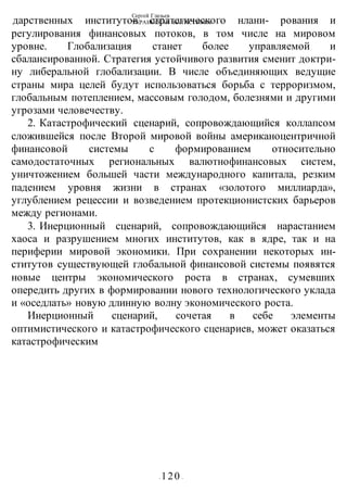 Сергей Глазьев
УКРАИНСКАЯ КАТАСТРОФА
- 120 -
дарственных институтов стратегического нлани- рования и
регулирования финансовых потоков, в том числе на мировом
уровне. Глобализация станет более управляемой и
сбалансированной. Стратегия устойчивого развития сменит доктри-
ну либеральной глобализации. В числе объединяющих ведущие
страны мира целей будут использоваться борьба с терроризмом,
глобальным потеплением, массовым голодом, болезнями и другими
угрозами человечеству.
2. Катастрофический сценарий, сопровождающийся коллапсом
сложившейся после Второй мировой войны американоцентричной
финансовой системы с формированием относительно
самодостаточных региональных валютнофинансовых систем,
уничтожением большей части международного капитала, резким
падением уровня жизни в странах «золотого миллиарда»,
углублением рецессии и возведением протекционистских барьеров
между регионами.
3. Инерционный сценарий, сопровождающийся нарастанием
хаоса и разрушением многих институтов, как в ядре, так и на
периферии мировой экономики. При сохранении некоторых ин-
ститутов существующей глобальной финансовой системы появятся
новые центры экономического роста в странах, сумевших
опередить других в формировании нового технологического уклада
и «оседлать» новую длинную волну экономического роста.
Инерционный сценарий, сочетая в себе элементы
оптимистического и катастрофического сценариев, может оказаться
катастрофическим
 