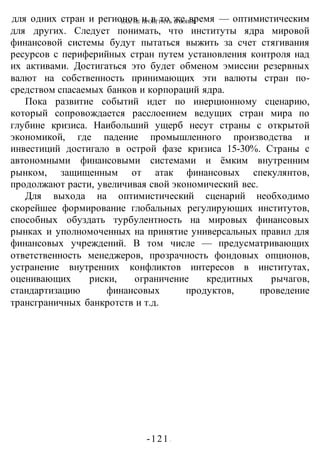 КАК НЕ ПРОИГРАТЬ В ВОИНЕ
-121 -
для одних стран и регионов и в то же время — оптимистическим
для других. Следует понимать, что институты ядра мировой
финансовой системы будут пытаться выжить за счет стягивания
ресурсов с периферийных стран путем установления контроля над
их активами. Достигаться это будет обменом эмиссии резервных
валют на собственность принимающих эти валюты стран по-
средством спасаемых банков и корпораций ядра.
Пока развитие событий идет по инерционному сценарию,
который сопровождается расслоением ведущих стран мира по
глубине кризиса. Наибольший ущерб несут страны с открытой
экономикой, где падение промышленного производства и
инвестиций достигало в острой фазе кризиса 15-30%. Страны с
автономными финансовыми системами и ёмким внутренним
рынком, защищенным от атак финансовых спекулянтов,
продолжают расти, увеличивая свой экономический вес.
Для выхода на оптимистический сценарий необходимо
скорейшее формирование глобальных регулирующих институтов,
способных обуздать турбулентность на мировых финансовых
рынках и уполномоченных на принятие универсальных правил для
финансовых учреждений. В том числе — предусматривающих
ответственность менеджеров, прозрачность фондовых опционов,
устранение внутренних конфликтов интересов в институтах,
оценивающих риски, ограничение кредитных рычагов,
стандартизацию финансовых продуктов, проведение
трансграничных банкротств и т.д.
 
