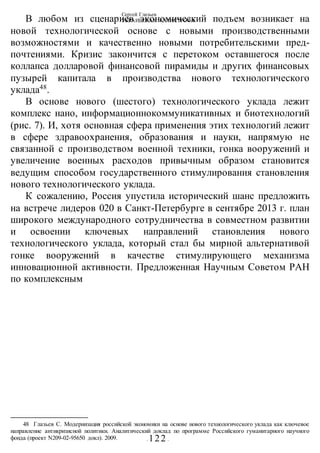 Сергей Глазьев
УКРАИНСКАЯ КАТАСТРОФА
- 122 -
В любом из сценариев экономический подъем возникает на
новой технологической основе с новыми производственными
возможностями и качественно новыми потребительскими пред-
почтениями. Кризис закончится с перетоком оставшегося после
коллапса долларовой финансовой пирамиды и других финансовых
пузырей капитала в производства нового технологического
уклада48
.
В основе нового (шестого) технологического уклада лежит
комплекс нано, информационнокоммуникативных и биотехнологий
(рис. 7). И, хотя основная сфера применения этих технологий лежит
в сфере здравоохранения, образования и науки, напрямую не
связанной с производством военной техники, гонка вооружений и
увеличение военных расходов привычным образом становится
ведущим способом государственного стимулирования становления
нового технологического уклада.
К сожалению, Россия упустила исторический шанс предложить
на встрече лидеров 020 в Санкт-Петербурге в сентябре 2013 г. план
широкого международного сотрудничества в совместном развитии
и освоении ключевых направлений стаиовлеиия нового
технологического уклада, который стал бы мирной альтернативой
гонке вооружений в качестве стимулирующего механизма
инновационной активности. Предложенная Научным Советом РАН
по комплексным
48 Глазьев С. Модернизация российской экономики на основе нового технологического уклада как ключевое
направление антикризисной политики. Аналитический доклад по программе Российского гуманитарного научного
фонда (проект N209-02-95650 докл). 2009.
 