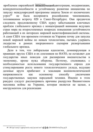 Сергей Глазьев
УКРАИНСКАЯ КАТАСТРОФА
- 124-
проблемам евразийской экономической интеграции, модернизации,
конкурентоспособности и устойчивому развитию инициатива по
запуску международной программы защиты Земли от космических
угроз49
не была воспринята российскими чиновниками,
тотовившими встречу 020 в Санкт-Петербурге. Они предпочли
следовать предложенному США курсу забалтывания ключевых
проблем глобального кризиса с концентрацией внимания ведущих
стран мира на второстепенных вопросах повышения устойчивости
работающей в их интересах мировой валютнофинансовой системы.
А сами США тем временем готовили на Украине почву для запуска
новой мировой войны по новым технологиям, пытаясь удержать
лидерство в рамках инерционного сценария развертывания
глобального кризиса.
Дело в том, что либеральная идеология, доминирующая в
правящих кругах США и их союзников по НАТО, не оставляет для
государства иных поводов для расширения вмешательства в
экономику, кроме нужд обороны. Поэтому, сталкиваясь с
необходимостью использования государственного спроса для
стимулирования роста нового технологического уклада, ведущие
деловые круги прибегают к эскалации военнополитической
напряженности как основному способу увеличения
государственных закупок передовой техники. Именно в этом
ракурсе следует рассматривать причины раскрутки Вашингтоном
маховика войны на Украине, которая является не целью, а
инструментом для реализации
49 И11:р://ллл/у/.гургау1еп1е.ги/у/р-соп1:еп^/ир1оас1з/2014/04/03-61а21еу.р{Л:
 