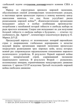 КАК НЕ ПРОИГРАТЬ В ВОИНЕ
-125 -
глобальной задачи сохранения доминирующего влияния США в
мире.
Наряду со структурным кризисом мировой экономики,
обусловленным сменой доминирующих технологических укладов,
в настоящее время происходит переход к новому вековому циклу
накопления капитала, что еще более усугубляет риски
развязывания мировой войны50
. «Капиталистические организации
вкладывают деньги в особые комбинации производства-
потребления с неизбежной потерей гибкости и свободы выбора не
ради простого вложения. Скорее они вкладывают их для получения
большей гибкости и свободы выбора в будущем», — отмечал эту
особенность Дж. Арриги51
, комментируя классическую формулу К.
Маркса Д-Т-Д'.
Предыдущий переход от колониальных империй европейских
стран к американским глобальным корпорациям в качестве
ведущей формы организации мировой экономики происходил
посредством развязывания трех мировых войн, исход которых
всякий раз сопровождался кардинальными изменениями мирового
политического устройства. В результате Первой мировой войны
рухнул монархический строй, сдерживавший экспансию
национального капитала. В результате Второй — развалились
колониальные империи, ограничивавшие международное движение
капитала. С крахом СССР вследствие Третьей «холодной» мировой
войны свободное движение
50 Айвазов А. Периодическая система мирового капиталистического развития. Статья. Сайт автора. 2012.
51 Арриги Дж. Долгий двадцатыйвек. М.: ИД «Территория Будущего», 2006. С. 43.
 