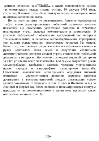 Сергей Глазьев
УКРАИНСКАЯ КАТАСТРОФА
-126-
капитала охватило всю планету, а датой возникновения нового
технологического уклада можно считать 30 августа 1994 года,
когда под Владивостоком была замкнуто первое планетарное коль-
цо оптико-волоконной связи.
Но на этом история не заканчивается. Развитие человечества
требует новых форм организации глобальной экономики, которые
позволили бы обеспечить устойчивое развитие и отражение
планетарных угроз, включая экологические и космические. В
условиях либеральной глобализации, выстроенной под интересы
транснациональных, в основном англо-американских корпораций,
эти вызовы существованию человечества остаются без ответа.
Более того, сверхконцентрация капитала и глобального влияния в
руках нескольких сотен семей в отсутствие механизмов
демократического контроля создает угрозу становления глобальной
диктатуры в интересах обеспечения господства мировой олигархии
за счет угнетения всего человечества. Тем самым возрастают риски
злоупотреблений глобальной властью, чреватые уничтожением
целых народов и катастрофами планетарного масштаба.
Объективно возникающая необходимость обуздания мировой
олигархии и упорядочивания движения мирового капитала
достигается в восточно-азиатской модели организации совре-
менной экономики. С подъемом Китая, Индии и Вьетнама вслед за
Японией и Кореей все более явственно просматриваются контуры
перехода от англо-американского к азиатскому вековому циклу
накопления капитала (рис. 8).
 