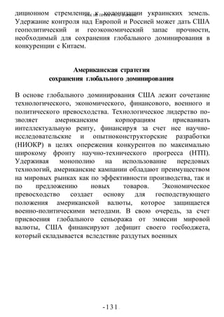 КАК НЕ ПРОИГРАТЬ В ВОИНЕ
-131 -
диционном стремлении к колонизации украинских земель.
Удержание контроля над Европой и Россией может дать США
геополитический и геоэкономический запас прочности,
необходимый для сохранения глобального доминирования в
конкуренции с Китаем.
Американская стратегия
сохранения глобального доминирования
В основе глобального доминирования США лежит сочетание
технологического, экономического, финансового, военного и
политического превосходства. Технологическое лидерство по-
зволяет американским корпорациям присваивать
интеллектуальную ренту, финансируя за счет нее научно-
исследовательские и опытноконструкторские разработки
(НИОКР) в целях опережения конкурентов по максимально
широкому фронту научно-технического прогресса (НТП).
Удерживая монополию на использование передовых
технологий, американские кампании обладают преимуществом
на мировых рынках как по эффективности производства, так и
по предложению новых товаров. Экономическое
превосходство создает основу для господствующего
положения американской валюты, которое защищается
военно-политическими методами. В свою очередь, за счет
присвоения глобального сеньоража от эмиссии мировой
валюты, США финансируют дефицит своего госбюджета,
который складывается вследствие раздутых военных
 