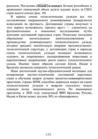 Сергей Глазьев
УКРАИНСКАЯ КАТАСТРОФА
- 132 -
расходов. Последние сегодня на порядок больше российских и
превышают совокупный объем десяти идущих вслед за США
стран вместе взятых (рис. 10).
В период смены технологических укладов все эти
составляющие американского доминирования подвергаются
испытаниям на прочность. Догоняющие страны получают в
этот период возможность «срезать круг» — сэкономить на
фундаментальных и поисковых исследованиях путём
имитации достижений передовых стран. Поскольку последние
обременены значительными капиталовложениями в
производствах доминирующего технологического уклада,
которые придают значительную инерцию производственно-
технологической структуре, у догоняющих стран в периоды
смены технологических укладов возникает возможность
«сыграть на опережение», сконцентрировав инвестиции в
перспективных направлениях роста нового технологического
уклада. Именно таким образом сегодня Китай, Индия и
Бразилия пытаются совершить технологический рывок.
Имея достаточный научно-образовательный потенциал для
копирования научно-технических достижений передовых
стран и обучения кадров лучшим проектно-инжиниринговым
практикам, страны БРИК способны вырваться вперед на смене
технологических укладов и вовремя «оседлать» новую
длинную волну экономического роста. По имеющимся
прогнозам, к 2020 году совокупный ВВП Бразилии, России,
Индии и Китая может достичь 30% от общемирового.
 