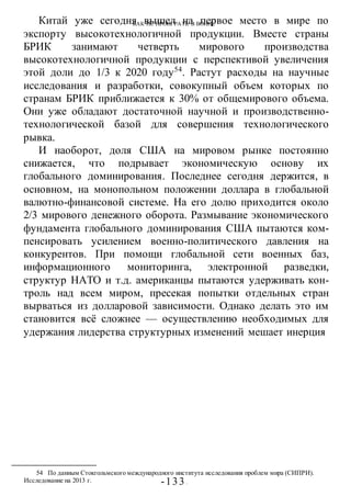 КАК НЕ ПРОИГРАТЬ В ВОИНЕ
-133 -
Китай уже сегодня вышел на первое место в мире по
экспорту высокотехнологичной продукции. Вместе страны
БРИК занимают четверть мирового производства
высокотехнологичной продукции с перспективой увеличения
этой доли до 1/3 к 2020 году54
. Растут расходы на научные
исследования и разработки, совокупный объем которых по
странам БРИК приближается к 30% от общемирового объема.
Они уже обладают достаточной научной и производственно-
технологической базой для совершения технологического
рывка.
И наоборот, доля США на мировом рынке постоянно
снижается, что подрывает экономическую основу их
глобального доминирования. Последнее сегодня держится, в
основном, на монопольном положении доллара в глобальной
валютно-финансовой системе. На его долю приходится около
2/3 мирового денежного оборота. Размывание экономического
фундамента глобального доминирования США пытаются ком-
пенсировать усилением военно-политического давления на
конкурентов. При помощи глобальной сети военных баз,
информационного мониторинга, электронной разведки,
структур НАТО и т.д. американцы пытаются удерживать кон-
троль над всем миром, пресекая попытки отдельных стран
вырваться из долларовой зависимости. Однако делать это им
становится всё сложнее — осуществлению необходимых для
удержания лидерства структурных изменений мешает инерция
54 По данным Стокгольмского международного института исследования проблем мира (СИПРИ).
Исследование на 2013 г.
 