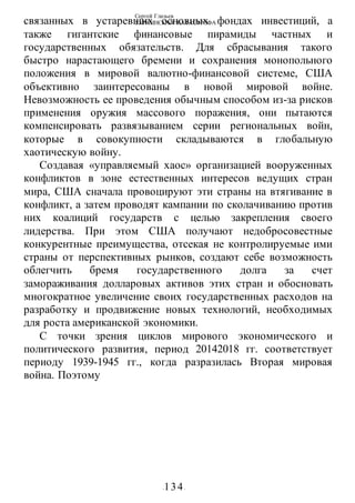 Сергей Глазьев
УКРАИНСКАЯ КАТАСТРОФА
-134-
связанных в устаревших основных фондах инвестиций, а
также гигантские финансовые пирамиды частных и
государственных обязательств. Для сбрасывания такого
быстро нарастающего бремени и сохранения монопольного
положения в мировой валютно-финансовой системе, США
объективно заинтересованы в новой мировой войне.
Невозможность ее проведения обычным способом из-за рисков
применения оружия массового поражения, они пытаются
компенсировать развязыванием серии региональных войн,
которые в совокупности складываются в глобальную
хаотическую войну.
Создавая «управляемый хаос» организацией вооруженных
конфликтов в зоне естественных интересов ведущих стран
мира, США сначала провоцируют эти страны на втягивание в
конфликт, а затем проводят кампании по сколачиванию против
них коалиций государств с целью закрепления своего
лидерства. При этом США получают недобросовестные
конкурентные преимущества, отсекая не контролируемые ими
страны от перспективных рынков, создают себе возможность
облегчить бремя государственного долга за счет
замораживания долларовых активов этих стран и обосновать
многократное увеличение своих государственных расходов на
разработку и продвижение новых технологий, необходимых
для роста американской экономики.
С точки зрения циклов мирового экономического и
политического развития, период 20142018 гг. соответствует
периоду 1939-1945 гг., когда разразилась Вторая мировая
война. Поэтому
 