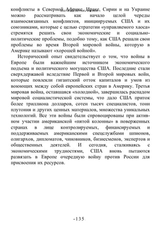 КАК НЕ ПРОИГРАТЬ В ВОИНЕ
-135 -
конфликты в Северной Африке, Ираке, Сирии и на Украине
можно рассматривать как начало целой череды
взаимосвязанных конфликтов, инициируемых США и их
союзниками, которые с целью стратегии «управляемого хаоса»
стремятся решить свои экономические и социально-
политические проблемы, подобно тому, как США решали свои
проблемы во время Второй мировой войны, которую в
Америке называют «хорошей войной».
Исторический опыт свидетельствует о том, что войны в
Европе были важнейшим источником экономического
подъема и политического могущества США. Последние стали
сверхдержавой вследствие Первой и Второй мировых войн,
которые повлекли гигантский отток капиталов и умов из
воюющих между собой европейских стран в Америку. Третья
мировая война, оставшаяся «холодной», завершилась распадом
мировой социалистической системы, что дало США приток
более триллиона долларов, сотен тысяч специалистов, тонн
плутония и других ценных материалов, множества уникальных
технологий. Все эти войны были спровоцированы при актив-
ном участии американской «пятой колонны» в поверженных
странах в лице контролируемых, финансируемых и
поддерживаемых американскими спецслужбами шпионов,
олигархов, дипломатов, чиновников, бизнесменов, экспертов и
общественных деятелей. И сегодня, сталкиваясь с
экономическими трудностями, США вновь пытаются
развязать в Европе очередную войну против России для
присвоения их ресурсов.
 