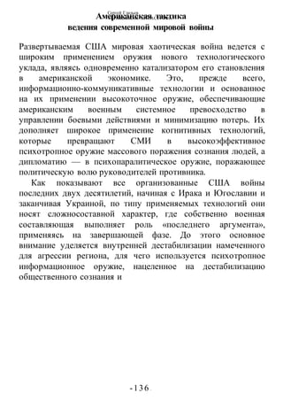 Сергей Глазьев
УКРАИНСКАЯ КАТАСТРОФА
-136 -
Американская тактика
ведения современной мировой войны
Развертываемая США мировая хаотическая война ведется с
широким применением оружия нового технологического
уклада, являясь одновременно катализатором его становления
в американской экономике. Это, прежде всего,
информационно-коммуникативные технологии и основанное
на их применении высокоточное оружие, обеспечивающие
американским военным системное превосходство в
управлении боевыми действиями и минимизацию потерь. Их
дополняет широкое применение когнитивных технологий,
которые превращают СМИ в высокоэффективное
психотропное оружие массового поражения сознания людей, а
дипломатию — в психопаралитическое оружие, поражающее
политическую волю руководителей противника.
Как показывают все организованные США войны
последних двух десятилетий, начиная с Ирака и Югославии и
заканчивая Украиной, по типу применяемых технологий они
носят сложносоставной характер, где собственно военная
составляющая выполняет роль «последнего аргумента»,
применяясь на завершающей фазе. До этого основное
внимание уделяется внутренней дестабилизации намеченного
для агрессии региона, для чего используется психотропное
информационное оружие, нацеленное на дестабилизацию
общественного сознания и
 