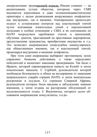 КАК НЕ ПРОИГРАТЬ В ВОИНЕ
-137-
дискредитацию традиционной морали. Иными словами — на
расшатывание устоев общества, которому через СМИ
внушаются агрессивные и даже человеконенавистнические
ориентиры с целью развязывания вооруженных конфликтов:
как внутренних, так и внешних. Одновременно происходит
подкуп и установление контроля над властвующей элитой
путем втягивания влиятельных семей и перспективной
молодежи в особые отношения с США и их союзниками по
НАТО посредством зарубежных счетов и накоплений,
обучения, грантов, приглашений на престижные мероприятия,
предоставления гражданства, приобретения имущества и т.д.
Это позволяет американским спецслужбам манипулировать
как общественным мнением, так и властвующей элитой,
провоцируя внутренние и внешние конфликты.
При этом сами американцы выбирают противников, затем
управляют боевыми действиями, а также определяют
победителей и назначают наказание проигравшим. Так было с
Ираком, который спровоцировали напасть на Кувейт и затем
показательно наказали. С Сербией, руководителю которой
пообещали безопасность в обмен на воздержание от нанесения
неприемлемого ущерба странам НАТО, и затем показательно
разгромили и осудили. Со странами Северной Африки,
руководители которых были введены в заблуждение знаками
внимания, а затем отданы на растерзание обезумевшей от
вседозволенности толпы. С Януковичем, которого долго об-
хаживали американские консультанты, а в ре-
 