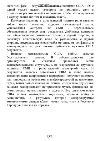 Сергей Глазьев
УКРАИНСКАЯ КАТАСТРОФА
- 138 -
шатогцей фазе — ведущие чиновники и политики США и ЕС с
одной только целью: уговорить не применять силу в
отношении распоясавшейся оппозиции, чтобы затем принести
в жертву своим агентам и захватить власть.
Ключевое значение в американской тактике развязывания
войны имеет сочетание подкупа властвующей элиты,
установления контроля над СМИ и персонального
обволакивания первых лиц государства. Добиваясь контроля
над общественным сознанием страны, с одной стороны, и
парализуя политическую волю ее руководства, с другой
стороны, американские спецслужбы организуют конфликты и
манипулируют их участниками, добиваясь нужного США
результата.
Внешне развязываемые США войны кажутся
бессмысленным хаосом. В действительности они
организуются и слаженно проводятся всеми
заинтересованными структурами, от государства до крупного
капитала, СМИ и разветвленной агентурной сети. И
результаты, которых добиваются США в итоге, вполне
запланированы: американские корпорации получают контроль
над природными ресурсами и инфраструктурой поверженных
стран, банки замораживают их активы, специально обученные
вандалы разворовывают исторические музеи, финансовая си-
стема жестко привязывается к доллару. Все организованные
США войны многократно окупились, включая войну в
Афганистане, в результате которой контролируемые
американскими спецслужбами потоки наркотиков в Россию и
Европу увеличился на порядок.
 