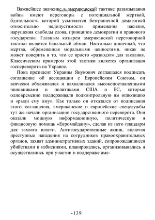 КАК НЕ ПРОИГРАТЬ В ВОИНЕ
-139 -
Важнейшее значение в американской тактике развязывания
войны имеют переговоры с потенциальной жертвой,
бдительность которой усыпляется безграничной демагогией
относительно недопустимости применения насилия,
нарушения свободы слова, принципов демократии и правового
государства. Главным козырем американской переговорной
тактики является банальный обман. Настолько циничный, что
жертва, обремененная моральными ценностями, никак не
может поверить в то, что ее просто «разводят» для заклания.
Классическим примером этой тактики является организация
госпереворота на Украине.
Пока президент Украины Янукович соглашался подписать
соглашение об ассоциации с Европейским Союзом, он
всячески обхаживался и нахваливался высокопоставленными
чиновниками и политиками США и ЕС, которые
одновременно поддерживали подконтрольную им оппозицию
и «рыли ему яму». Как только он отказался от подписания
этого соглашения, американские и европейские спецслужбы
тут же начали организацию государственного переворота. Они
оказали мощную информационную, политическую и
финансовую помощь «Евромайдану», сделав из него плацдарм
для захвата власти. Антигосударственные акции, включая
преступные нападения на сотрудников правоохранительных
органов, захват административных зданий, сопровождавшиеся
убийствами и избиениями, планировались, организовывались и
осуществлялись при участии и поддержке аме-
 