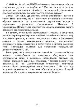 Сергей Глазьев
УКРАИНСКАЯ КАТАСТРОФА
-14-
«ЗАВТРА». Какой, на ваш взгляд, должна быть позиция России
в нынешнем украинском конфликте? Как мы можем и должны
поддержать ополченцев Донбасса и жителей Новороссии,
ставших заложниками неонацистского режима в Киеве?
Сергей ГЛАЗЬЕВ. Действовать нужно решительно, жестко и
точно. Надо понимать, что в Киеве сидят не избранные законным
образом политики. Не представители украинского народа, а
марионетки, управляемые Соединенными Штатами. А
Соединенные Штаты через конфликт на Украине пытаются решить
несколько взаимосвязанных задач.
Во-первых, любой ценой спровоцировать Россию на ввод своих
войск на территорию Украины, что позволит обвинить нашу страну
в агрессии против суверенного государства и ввести финансовые
санкции с целью замораживания (списания) американских
обязательств перед российскими структурами в размере несколько
сотен миллиардов долларов для облегчения запредельного
долгового бремени США.
Во-вторых, такое замораживание российских активов на Западе
повлечет неспособность их владельцев обслуживать свои
обязательства перед, в основном, европейскими банками, что
создаст последним серьезные трудности, чреватые банкротством
некоторых из них. Дестабилизация европейской банковской
системы будет стимулировать отток капитала в США для под-
держания пирамиды их долговых обязательств и еще большей
пирамиды обязательств американских частных банков.
 