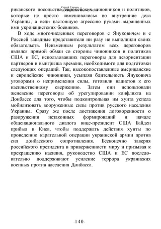 Сергей Глазьев
УКРАИНСКАЯ КАТАСТРОФА
- 140 -
риканского посольства, европейских чиновников и политиков,
которые не просто «вмешивались» во внутренние дела
Украины, а вели настоящую агрессию руками выращенных
ими укронацистских боевиков.
В ходе многочисленных переговоров с Януковичем и с
Россией западные представители ни разу не выполнили своих
обязательств. Неизменным результатом всех переговоров
являлся прямой обман со стороны чиновников и политиков
США и ЕС, использовавших переговоры для дезориентации
партнеров и выигрыша времени, необходимого для подготовки
следующих операций. Так, высокопоставленные американские
и европейские чиновники, усыпляя бдительность Януковича
уговорами о неприменении силы, готовили нацистов к его
насильственному свержению. Затем они использовали
женевские переговоры об урегулировании конфликта на
Донбассе для того, чтобы подконтрольная им хунта успела
мобилизовать вооруженные силы против русского населения
Украины. Сразу же после достижения договоренности о
разоружении незаконных формирований и начале
общенационального диалога вице-президент США Байден
прибыл в Киев, чтобы поддержать действия хунты по
проведению карательной операции украинской армии против
сил донбасского сопротивления. Бесконечно заверяя
российского президента в приверженности миру и призывая к
прекращению насилия, руководство США и ЕС последо-
вательно поддерживают усиление террора украинских
военных против населения Донбасса.
 