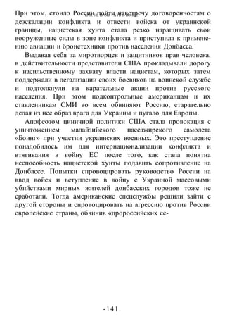 КАК НЕ ПРОИГРАТЬ В ВОИНЕ
-141 -
При этом, стоило России пойти навстречу договоренностям о
деэскалации конфликта и отвести войска от украинской
границы, нацистская хунта стала резко наращивать свои
вооруженные силы в зоне конфликта и приступила к примене-
нию авиации и бронетехники против населения Донбасса.
Выдавая себя за миротворцев и защитников прав человека,
в действительности представители США прокладывали дорогу
к насильственному захвату власти нацистам, которых затем
поддержали в легализации своих боевиков на воинской службе
и подтолкнули на карательные акции против русского
населения. При этом подконтрольные американцам и их
ставленникам СМИ во всем обвиняют Россию, старательно
делая из нее образ врага для Украины и пугало для Европы.
Апофеозом циничной политики США стала провокация с
уничтожением малайзийского пассажирского самолета
«Боинг» при участии украинских военных. Это преступление
понадобилось им для интернационализации конфликта и
втягивания в войну ЕС после того, как стала понятна
неспособность нацистской хунты подавить сопротивление на
Донбассе. Попытки спровоцировать руководство России на
ввод войск и вступление в войну с Украиной массовыми
убийствами мирных жителей донбасских городов тоже не
сработали. Тогда американские спецслужбы решили зайти с
другой стороны и спровоцировать на агрессию против России
европейские страны, обвинив «пророссийских се-
 