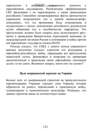 Сергей Глазьев
УКРАИНСКАЯ КАТАСТРОФА
- 142 -
паратистов» в расстреле гражданского самолета с
европейскими пассажирами. Разоблачение сфабрикованной
СБУ фальшивки с их переговорами, а также приведенные
российским Генштабом неопровержимые факты причастности
украинских вооруженных сил к данной авиакатастрофе,
доказывают, что эта провокация была спланирована и
осуществлена с целью демонизации российского руководства
путём обвинения его в пособничестве терроризму Это
преступление должно было сыграть роль недостающего аргу-
мента в проведении Вашингтоном агрессивной кампании по
международной изоляции России и втягиванию в войну против
неё европейских государств-членов НАТО.
Отсюда следует, что США с самого начала украинского
кризиса неуклонно следуют стратегии его раздувания в
европейско-российскую войну, оправдывая все преступления
нацистской хунты, финансируя и вооружая ее, прикрывая
дипломатически и принуждая своих европейских союзников
делать то же самое. Возникает вопрос, зачем они это делают?
Цели американской агрессии на Украине
Больше всех от американской стратегии на принудительную
евроинтеграцию Украины страдает сама Украина, которая
обрекается на раскол, перешедший в гражданскую войну,
гуманитарную и экономическую катастрофу. Очевидно, что
данная стратегия никак не соответствует нацио-
 