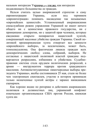 КАК НЕ ПРОИГРАТЬ В ВОИНЕ
- 143 -
нальным интересам Украины — так же, как интересам
подавляющего большинства ее граждан.
Нельзя считать целью американской стратегии и саму
евроинтеграцию Украины, если под термином
«евроинтеграция» понимать насаждение так называемых
«европейских ценностей». Установленный американскими
спецслужбами режим управления Украиной не имеет ничего
общего ни с ценностями правового государства, ни с
принципами демократии, ни с защитой прав человека, которые
ежедневно открыто попираются нацистской хунтой,
совершающей массовые убийства граждан Украины. Своей по-
литикой проамериканская хунта отвергает все ценности
«европейского выбора», за исключением, может быть,
гомосексуализма. Она фактически лишила граждан всех
демократических свобод: слова, собраний, выборов. Не
согласные с нацистской политикой властей граждане под-
вергаются репрессиям, избиениям и убийствам. Судебно-
правовая система стала орудием политических репрессий, а
армия — инструментом террора против гражданского
населения. Антиконституционные «внеочередные выборы пре-
зидента Украины», якобы состоявшиеся 25 мая, стали не более
чем электронным спектаклем, участие в котором принимали
только назначенные хунтой актёры с заранее написанным
сценарием.
Как хорошо видно по риторике и действиям американских
политиков и должностных лиц, украинский конфликт
изначально организовывался США против России, киевская
хунта яв-
 