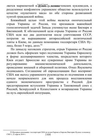 Сергей Глазьев
УКРАИНСКАЯ КАТАСТРОФА
-144-
ляется марионеткой в руках у вашингтонских кукловодов, а
разделенное конфликтом украинское общество используется в
качестве «пушечного мяса» по обе стороны развязанной
хунтой гражданской войны.
Ближайшей целью этой войны является окончательный
отрыв Украины от России, что признавали важнейшей
геополитической задачей Запада упомянутые выше Бисмарк и
Бжезинский. К обозначенной цели отрыва Украины от России
США шли все два десятилетия после уничтожения СССР,
потратив на выращивание антироссийской политической
элиты в Киеве, по данным помощника госсекретаря США Ну-
ланд, более 5 млрд, долл.55
По замыслу натовских стратегов, отрыв Украины от России
должен быть оформлен через подчинение Украины Евросоюзу
в форме ассоциированного членства, посредством которого
Киев отдает Брюсселю все суверенные права Украины по
регулированию внешнеэкономической деятельности,
проведению внешней и оборонной политики. Отказ Януковича
подписывать Соглашение об евроассоциации был воспринят
США как выход украинского руководства из подчинения и как
начало неприемлемого для них процесса восстановления
единого экономического пространства с Россией. Для
предотвращения вступления Украины в Таможенный союз с
Россией, Белоруссией и Казахстаном и возвращения Украины
на путь европейской интеграции,
55 Интервью помощника госсекретаря США по делам Европы и Евразии Виктории Нуланд телеканалу
СМ11, 22 апреля 2014 г.
 