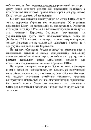 КАК НЕ ПРОИГРАТЬ В ВОИНЕ
-145 -
собственно, и был организован государственный переворот,
сразу после которого лидеры ЕС поспешили подписать с
нелегитимной нацистской хунтой противоречащий украинской
Конституции договор об ассоциации.
Однако, как показали последующие действия США, одного
только перехода Украины под юрисдикцию ЕС в рамках
навязанной Киеву евроассоциации им недостаточно. Они хотят
столкнуть Украину с Россией в военном конфликте и втянуть в
этот конфликт Евросоюз. Заставляя подчиненную им
укронацистскую хунту вести полномасштабную войну на
Донбассе, США создают в центре Европы новую «горячую
точку». Делается это не только для ослабления России, но и
для ухудшения положения Евросоюза.
Во-первых, обвинение России в агрессии позволяет ввести
финансовые санкции с целью замораживания (списания)
американских обязательств перед российскими структурами в
размере нескольких сотен миллиардов долларов для
облегчения запредельного долгового бремени США.
Во-вторых, замораживание российских активов в долларах
и евро повлечет неспособность их владельцев обслуживать
свои обязательства перед, в основном, европейскими банками,
что создаст последним серьёзные трудности, чреватые
банкротством некоторых из них. Дестабилизация европейской
банковской системы будет стимулировать отток капитала в
США для подержания долларовой пирамиды их долговых обя-
зательств.
 