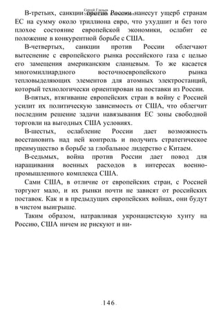 Сергей Глазьев
УКРАИНСКАЯ КАТАСТРОФА
- 146 -
В-третьих, санкции против России нанесут ущерб странам
ЕС на сумму около триллиона евро, что ухудшит и без того
плохое состояние европейской экономики, ослабит ее
положение в конкурентной борьбе с США.
В-четвертых, санкции против России облегчают
вытеснение с европейского рынка российского газа с целью
его замещения американским сланцевым. То же касается
многомиллиардного восточноевропейского рынка
тепловыделяющих элементов для атомных электростанций,
который технологически ориентирован на поставки из России.
В-пятых, втягивание европейских стран в войну с Россией
усилит их политическую зависимость от США, что облегчит
последним решение задачи навязывания ЕС зоны свободной
торговли на выгодных США условиях.
В-шестых, ослабление России дает возможность
восстановить над ней контроль и получить стратегическое
преимущество в борьбе за глобальное лидерство с Китаем.
В-седьмых, война против России дает повод для
наращивания военных расходов в интересах военно-
промышленного комплекса США.
Сами США, в отличие от европейских стран, с Россией
торгуют мало, и их рынки почти не зависят от российских
поставок. Как и в предыдущих европейских войнах, они будут
в чистом выигрыше.
Таким образом, натравливая укронацистскую хунту на
Россию, США ничем ие рискуют и ни-
 