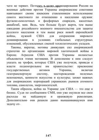 КАК НЕ ПРОИГРАТЬ В ВОИНЕ
-147-
чего не теряют. Поэтому в целях провоцирования России на
военные действия против Украины американские советники
навязывают своим киевским ставленникам использование
самого жестокого по отношению к населению оружия:
фугасно-осколочных и фосфорных снарядов, кассетных
авиабомб, мин. Ведь, чем больше будет жертв, тем выше
ожидания российского военного вмешательства для защиты
русского населения и тем выше риск новой европейской
войны, нужной США для сохранения мирового
доминирования в условиях глобальных структурных
изменений, обусловленных сменой технологических укладов.
Таковы, вкратце, мотивы движущих сил американской
стратегии по организации мировой хаотической войны в
Европе. Агрессия США против Украины полностью
объясняется этими мотивами. В дополнение к ним следует
указать на трофеи, которые США уже получили, приведя к
власти подконтрольное им правительство: присвоение
государственных активов Украины, включая
газотранспортную систему, месторождения полезных
ископаемых, ценности искусства и культуры; захват важных
для американских корпораций украинских рынков атомного
топлива, самолетов, энергоносителей.
Таким образом, война на Украине для США — это еще и
бизнес. Судя по сообщениям СМИ, они уже окупили все свои
расходы на майданную и оранжевую революции.
Дополнительно они решили давно вынашивавшуюся ими
задачу от-
 