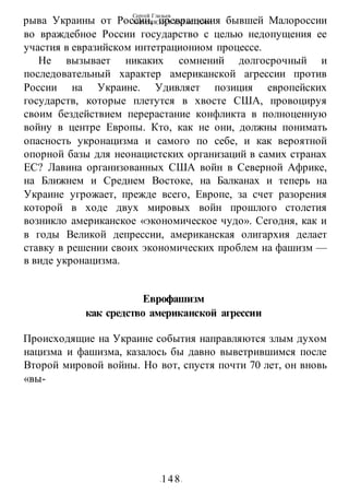 Сергей Глазьев
УКРАИНСКАЯ КАТАСТРОФА
-148-
рыва Украины от России, превращения бывшей Малороссии
во враждебное России государство с целью недопущения ее
участия в евразийском интетрациониом процессе.
Не вызывает никаких сомнений долгосрочный и
последовательный характер американской агрессии против
России на Украине. Удивляет позиция европейских
государств, которые плетутся в хвосте США, провоцируя
своим бездействием перерастание конфликта в полноценную
войну в центре Европы. Кто, как не они, должны понимать
опасность укронацизма и самого по себе, и как вероятной
опорной базы для неонацистских организаций в самих странах
ЕС? Лавина организованных США войн в Северной Африке,
на Ближнем и Среднем Востоке, на Балканах и теперь на
Украине угрожает, прежде всего, Европе, за счет разорения
которой в ходе двух мировых войн прошлого столетия
возникло американское «экономическое чудо». Сегодня, как и
в годы Великой депрессии, американская олигархия делает
ставку в решении своих экономических проблем на фашизм —
в виде укронацизма.
Еврофашизм
как средство американской агрессии
Происходящие на Украине события направляются злым духом
нацизма и фашизма, казалось бы давно выветрившимся после
Второй мировой войны. Но вот, спустя почти 70 лет, он вновь
«вы-
 