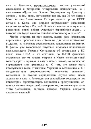 КАК НЕ ПРОИГРАТЬ В ВОИНЕ
-149-
шел из бутылки», пугая не только вполне узнаваемой
символикой и риторикой гитлеровских прихвостней, но и
навязчивым «Дранг нах Остен». Откупорили эту бутылку с
джинном войны вновь англосаксы: так же, как 76 лет назад в
Мюнхене они благословили Гитлера воевать против СССР,
сегодня в Киеве они усердно натравливают украинских
нацистов на войну с Россией. Возникает вопрос: почему в этом
разжигании новой войны участвуют европейские лидеры, у
которых как будто начисто отшибло историческую память?
Чтобы ответить на этот вопрос, нужно дать правильные
определения происходящим событиям. Для этого необходимо
выделить их ключевые составляющие, основываясь на фактах.
О фактах уже говорилось: Янукович отказался подписывать
навязывавшееся Украине Соглашение об ассоциации с ЕС,
после чего США и их союзники по НАТО физически
отстранили его от власти, устроив в Киеве насильственный
госпереворот и приведя к власти нелегитимное, но полностью
управляемое ими правительство. О том, что целью этого
преступления было втягивание Украины в ассоциацию с ЕС,
свидетельствует скоропостижное подписание указанного
соглашения со своими марионетками спустя месяц после
захвата ими власти. Руководители европейских государств под
присмотром еврокомиссаров подписали с преступниками, ор-
ганизовавшими нацистский госпереворот, политическую часть
этого Соглашения, согласно которой Украина обязуется
следовать внешней
 