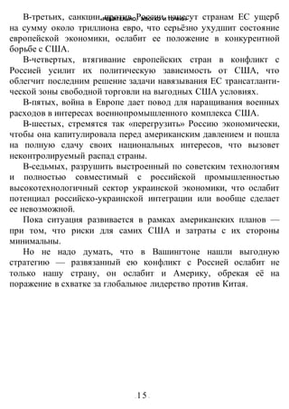 «РЕШИТЕЛЬНО, ЖЕСТКО И ТОЧНО»
- 15 -
В-третьих, санкции против России нанесут странам ЕС ущерб
на сумму около триллиона евро, что серьёзно ухудшит состояние
европейской экономики, ослабит ее положение в конкурентной
борьбе с США.
В-четвертых, втягивание европейских стран в конфликт с
Россией усилит их политическую зависимость от США, что
облегчит последним решение задачи навязывания ЕС трансатланти-
ческой зоны свободной торговли на выгодных США условиях.
В-пятых, война в Европе дает повод для наращивания военных
расходов в интересах военнопромышленного комплекса США.
В-шестых, стремятся так «перегрузить» Россию экономически,
чтобы она капитулировала перед американским давлением и пошла
на полную сдачу своих национальных интересов, что вызовет
неконтролируемый распад страны.
В-седьмых, разрушить выстроенный по советским технологиям
и полностью совместимый с российской промышленностью
высокотехнологичный сектор украинской экономики, что ослабит
потенциал российско-украинской интеграции или вообще сделает
ее невозможной.
Пока ситуация развивается в рамках американских планов —
при том, что риски для самих США и затраты с их стороны
минимальны.
Но не надо думать, что в Вашингтоне нашли выгодную
стратегию — развязанный ею конфликт с Россией ослабит не
только нашу страну, он ослабит и Америку, обрекая её на
поражение в схватке за глобальное лидерство против Китая.
 