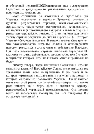 Сергей Глазьев
УКРАИНСКАЯ КАТАСТРОФА
-150-
и оборонной политике ЕС, участвовать под руководством
Евросоюза в урегулировании региональных гражданских и
вооруженных конфликтов.
Смысл соглашения об ассоциации с Евросоюзом для
Украины заключается в передаче Брюсселю суверенных
функций регулирования торговли, внешнеэкономической
деятельности, технического регулирования, ветеринарного,
санитарного и фитосанитарного контроля, а также в открытии
рынка для европейских товаров. В этом занимающем почти
тысячу страниц документе расписаны директивы ЕС, которые
Украина обязуется выполнять. В каждом разделе фиксируется,
что законодательство Украины должно в одностороннем
порядке приводиться в соответствие с требованиями Брюсселя.
При этом обязательства Украины выполнять директивы ЕС
касаются не только действующих сегодня норм, но и будущих,
в выработке которых Украина никакого участия принимать не
будет.
Попросту говоря, после подписания Соглашения Украина
становится колонией Европейского Союза, слепо выполняя все
требования своей новой «метрополии». В том числе и те,
которые украинская промышленность выполнить не может, и
которые ущербны для экономики Украины. Она полностью
открывает свой рынок для европейских товаров, что влечет
рост импорта на 4 млрд. долл, и вытеснение неконку-
рентоспособной украинской промышленности. Она должна
выйти на европейские стандарты, для чего требуются 150
млрд, евро инвестиций в
 