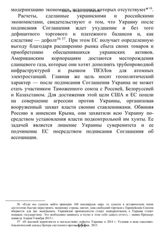 КАК НЕ ПРОИГРАТЬ В ВОИНЕ
-151 -
модернизацию экономики, источники которых отсутствуют*’6
.
Расчеты, сделанные украинскими и российскими
экономистами, свидетельствуют о том, что Украину после
подписания Соглашения ждет ухудшение и без того
дефицитного торгового и платежного балансов и, как
следствие — дефолт56 57
. При этом ЕС получает определенную
выгоду благодаря расширению рынка сбыта своих товаров и
приобретению обесценившихся украинских активов.
Американским корпорациям достаются месторождения
сланцевого газа, которые они хотят дополнить трубопроводной
инфраструктурой и рынком ТВЭЛов для атомных
электростанций. Главная же цель носит геополитический
характер — после подписания Соглашения Украина не может
стать участником Таможенного союза с Россией, Белоруссией
и Казахстаном. Для достижения этой цели США и ЕС пошли
на совершение агрессии против Украины, организовав
вооруженный захват власти своими ставленниками. Обвиняя
Россию в аннексии Крыма, они захватили всю Украину по-
средством установления власти подконтрольной им хунты. Ее
задачей является лишение Украины суверенитета и ее
подчинение ЕС посредством подписания Соглашения об
ассоциации.
56 «Если мы сумеем найти примерно 160 миллиардов евро, то сумеем в историческом плане
достаточно быстро перестроить экономику страны, значит, зона свободной торговли с Европейским Союзом
обернется для нас выигрышем. Украинские производители станут конкурентными, а Украина станет
мощным государством. Это необходимо понимать и четко в этом себе давать отчет», - заявил Премьер-
министр Азаров 9 ноября 2013 г.
57 «О высокой вероятности и последствиях дефолта Украины в 2014 г. Условия и цена спасения».
Аналитический доклад Центра системного прогнозирования. 2013.
 