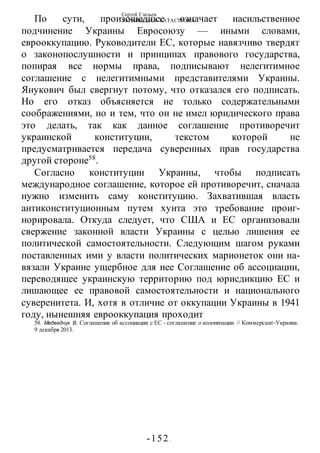 Сергей Глазьев
УКРАИНСКАЯ КАТАСТРОФА
-152 -
По сути, произошедшее означает насильственное
подчинение Украины Евросоюзу — иными словами,
еврооккупацию. Руководители ЕС, которые навязчиво твердят
о законопослушности и принципах правового государства,
попирая все нормы права, подписывают нелегитимное
соглашение с нелегитимными представителями Украины.
Янукович был свергнут потому, что отказался его подписать.
Но его отказ объясняется не только содержательными
соображениями, но и тем, что он не имел юридического права
это делать, так как данное соглашение противоречит
украинской конституции, текстом которой не
предусматривается передача суверенных прав государства
другой стороне58
.
Согласно конституции Украины, чтобы подписать
международное соглашение, которое ей противоречит, сначала
нужно изменить саму конституцию. Захватившая власть
антиконституционным путем хунта это требование проиг-
норировала. Откуда следует, что США и ЕС организовали
свержение законной власти Украины с целью лишения ее
политической самостоятельности. Следующим шагом руками
поставленных ими у власти политических марионеток они на-
вязали Украине ущербное для нее Соглашение об ассоциации,
переводящее украинскую территорию под юрисдикцию ЕС и
лишающее ее правовой самостоятельности и национального
суверенитета. И, хотя в отличие от оккупации Украины в 1941
году, нынешняя еврооккупация проходит
58. Медведчук В. Соглашение об ассоциации с ЕС - соглашение о колонизации // Коммерсант-Украина.
9 декабря 2013.
 