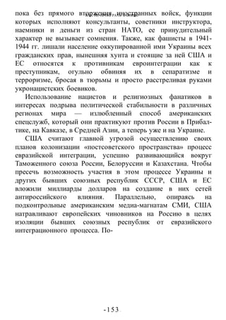 КАК НЕ ПРОИГРАТЬ В ВОИНЕ
-153 -
пока без прямого вторжения иностранных войск, функции
которых исполняют консультанты, советники инструктора,
наемники и деньги из стран НАТО, ее принудительный
характер не вызывает сомнения. Также, как фашисты в 1941-
1944 гг. лишали население оккупированной ими Украины всех
гражданских прав, нынешняя хунта и стоящие за ней США и
ЕС относятся к противникам евроинтеграции как к
преступникам, огульно обвиняя их в сепаратизме и
терроризме, бросая в тюрьмы и просто расстреливая руками
укронацистских боевиков.
Использование нацистов и религиозных фанатиков в
интересах подрыва политической стабильности в различных
регионах мира — излюбленный способ американских
спецслужб, который они практикуют против России в Прибал-
тике, на Кавказе, в Средней Азии, а теперь уже и на Украине.
США считают главной угрозой осуществлению своих
планов колонизации «постсоветского пространства» процесс
евразийской интеграции, успешно развивающийся вокруг
Таможенного союза России, Белоруссии и Казахстана. Чтобы
пресечь возможность участия в этом процессе Украины и
других бывших союзных республик СССР, США и ЕС
вложили миллиарды долларов на создание в них сетей
антироссийского влияния. Параллельно, опираясь на
подконтрольные американским медиа-магнатам СМИ, США
натравливают европейских чиновников на Россию в целях
изоляции бывших союзных республик от евразийского
интеграционного процесса. По-
 